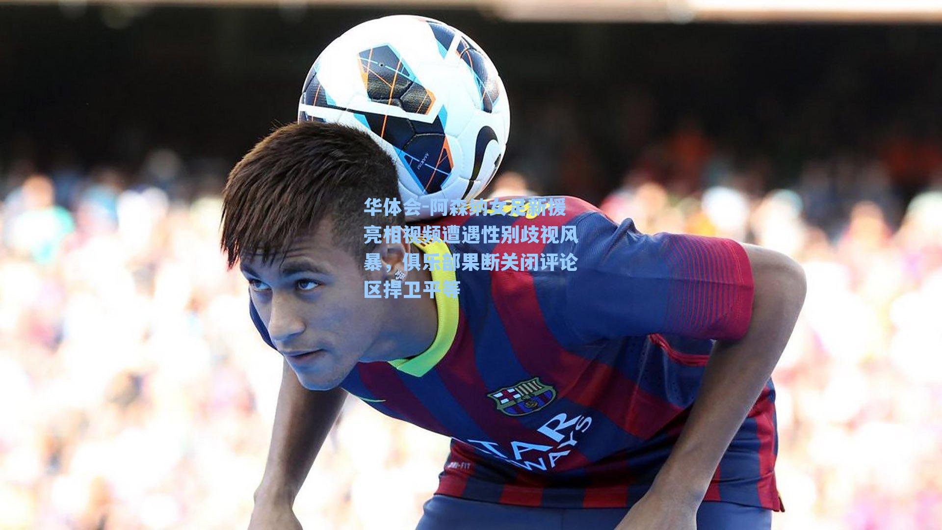 阿森纳女足新援亮相视频遭遇性别歧视风暴，俱乐部果断关闭评论区捍卫平等